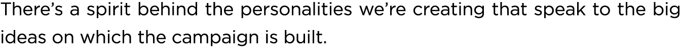 There’s a spirit behind the personalities we’re creating that speak to the big ideas on which the campaign is built.