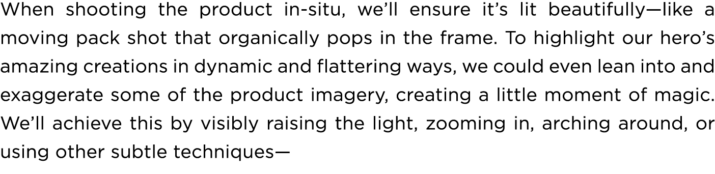 When shooting the product in situ, we’ll ensure it’s lit beautifully—like a moving pack shot that organically pops in...