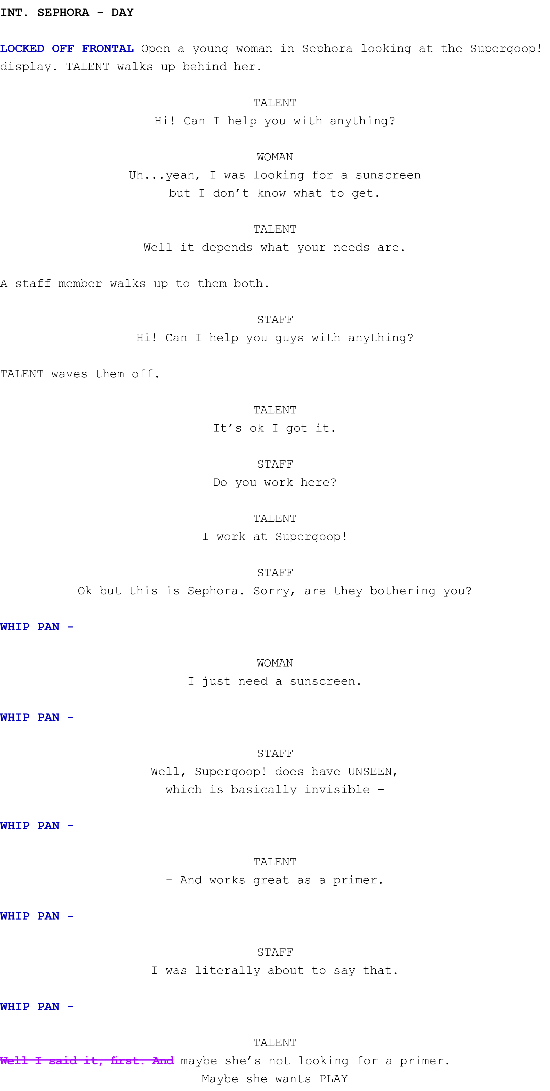 int. SEPHORA Day LOCKED OFF FRONTAL Open a young woman in Sephora looking at the Supergoop! display. TALENT walks up ...