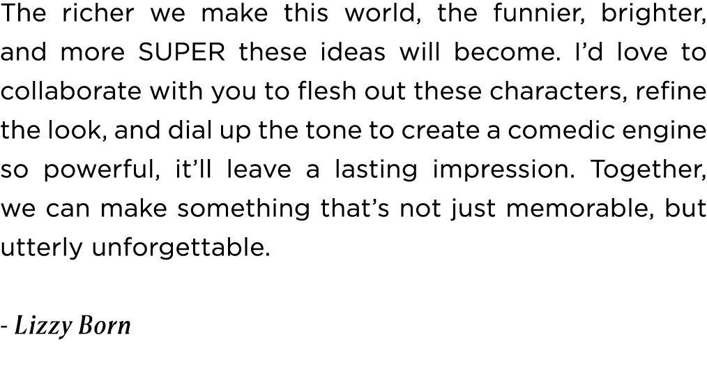 The richer we make this world, the funnier, brighter, and more SUPER these ideas will become. I’d love to collaborate...